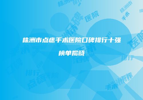 株洲市点痣手术医院口碑排行十强榜单揭晓