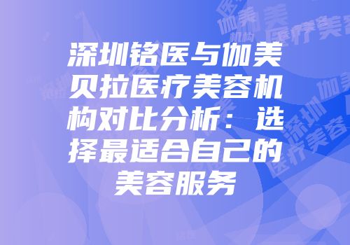 深圳铭医与伽美贝拉医疗美容机构对比分析：选择最适合自己的美容服务