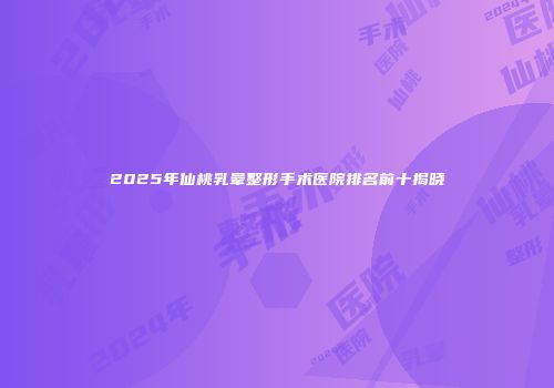 2025年仙桃乳晕整形手术医院排名前十揭晓