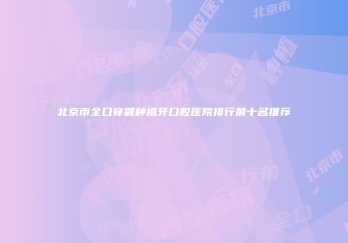 北京市全口穿颧种植牙口腔医院排行前十名推荐