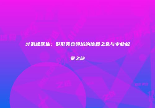 叶武峰医生：整形美容领域的信赖之选与专业蜕变之旅