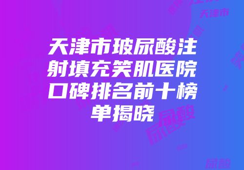 天津市玻尿酸注射填充笑肌医院口碑排名前十榜单揭晓