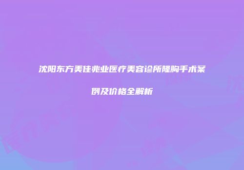 沈阳东方美佳兆业医疗美容诊所隆胸手术案例及价格全解析