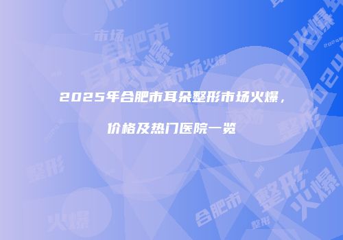 2025年合肥市耳朵整形市场火爆，价格及热门医院一览