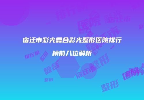 宿迁市彩光复合彩光整形医院排行榜前八位解析