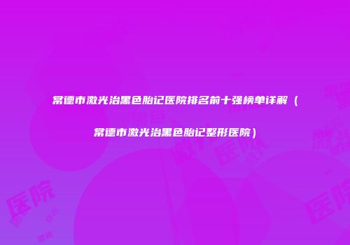 常德市激光治黑色胎记医院排名前十强榜单详解（常德市激光治黑色胎记整形医院）