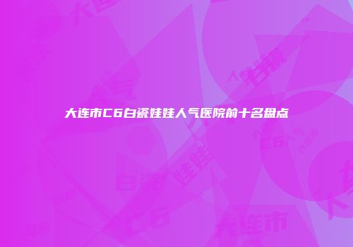 大连市C6白瓷娃娃人气医院前十名盘点