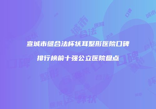 宣城市缝合法杯状耳整形医院口碑排行榜前十强公立医院盘点