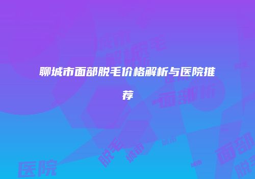 聊城市面部脱毛价格解析与医院推荐