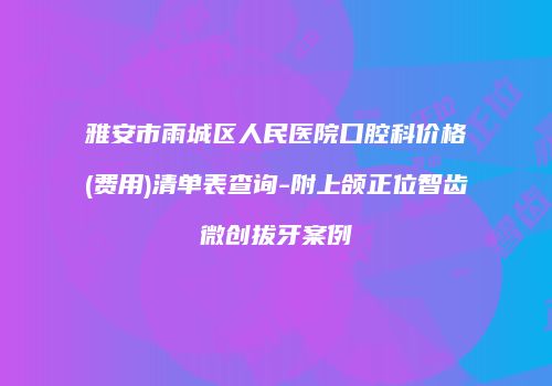 雅安市雨城区人民医院口腔科价格(费用)清单表查询-附上颌正位智齿微创拔牙案例