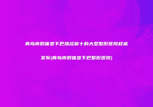 青岛市假体垫下巴排名前十的大型整形医院权威发布(青岛市假体垫下巴整形医院)