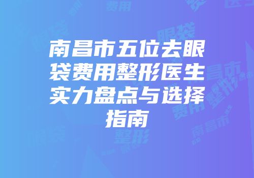 南昌市五位去眼袋费用整形医生实力盘点与选择指南