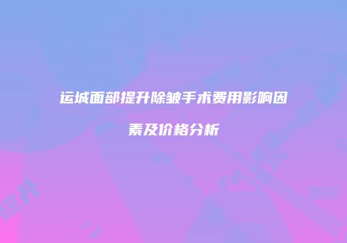 运城面部提升除皱手术费用影响因素及价格分析