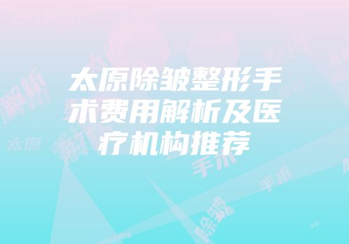 太原除皱整形手术费用解析及医疗机构推荐