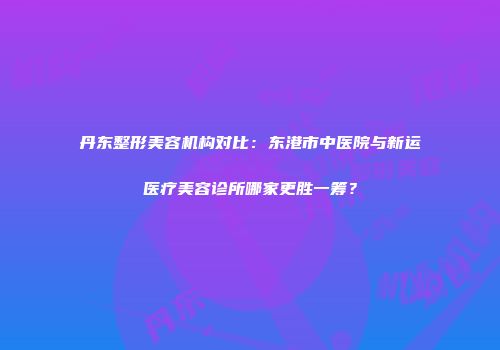 丹东整形美容机构对比：东港市中医院与新运医疗美容诊所哪家更胜一筹？
