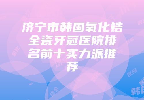 济宁市韩国氧化锆全瓷牙冠医院排名前十实力派推荐