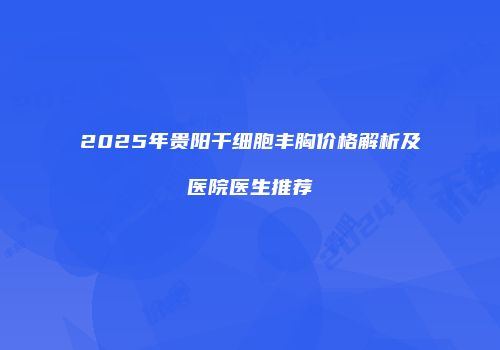 2025年贵阳干细胞丰胸价格解析及医院医生推荐