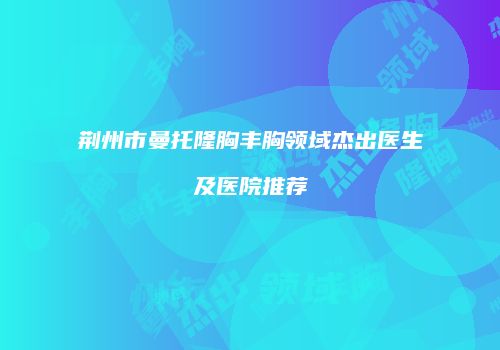 荆州市曼托隆胸丰胸领域杰出医生及医院推荐
