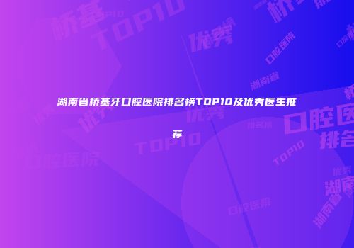 湖南省桥基牙口腔医院排名榜TOP10及优秀医生推荐