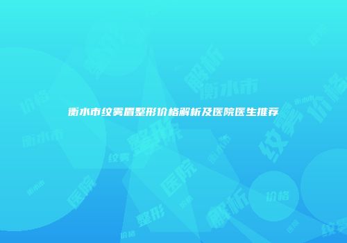 衡水市纹雾眉整形价格解析及医院医生推荐