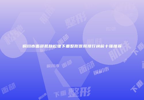 铜川市面部肌肤松弛下垂整形医院排行榜前十强推荐