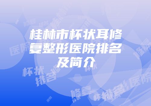 桂林市杯状耳修复整形医院排名及简介