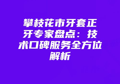 攀枝花市牙套正牙专家盘点：技术口碑服务全方位解析