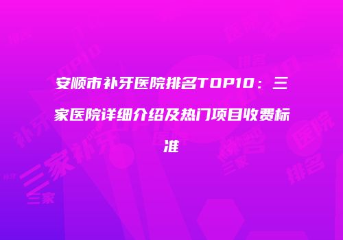 安顺市补牙医院排名TOP10：三家医院详细介绍及热门项目收费标准