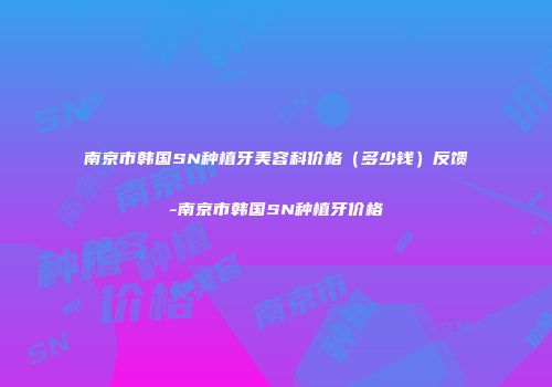 南京市韩国SN种植牙美容科价格（多少钱）反馈-南京市韩国SN种植牙价格