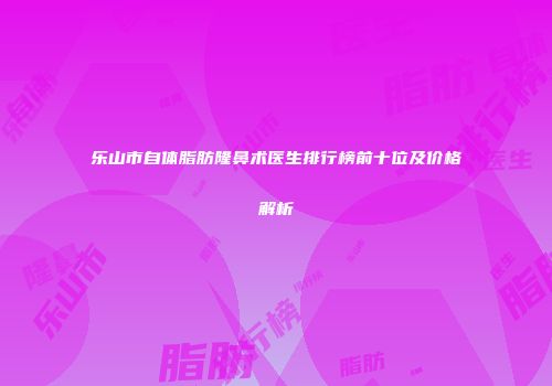 乐山市自体脂肪隆鼻术医生排行榜前十位及价格解析