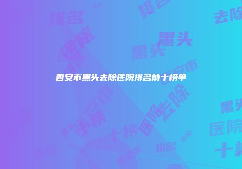 西安市黑头去除医院排名前十榜单