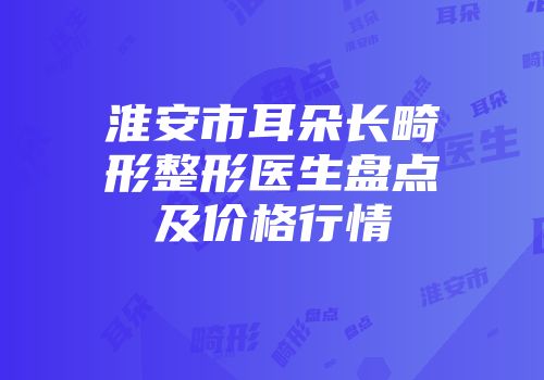 淮安市耳朵长畸形整形医生盘点及价格行情