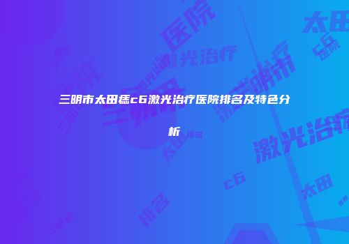 三明市太田痣c6激光治疗医院排名及特色分析