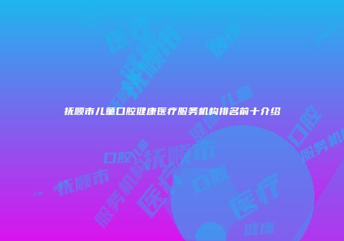 抚顺市儿童口腔健康医疗服务机构排名前十介绍