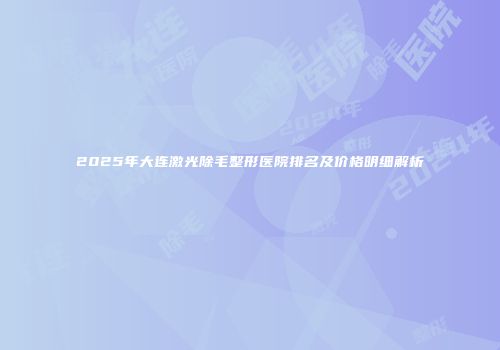 2025年大连激光除毛整形医院排名及价格明细解析