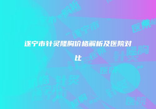 遂宁市针炙隆胸价格解析及医院对比