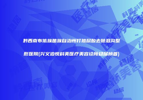 黔西南布依族苗族自治州打玻尿酸去除泪沟整形医院(兴义泊悦科美医疗美容诊所稳居榜首)