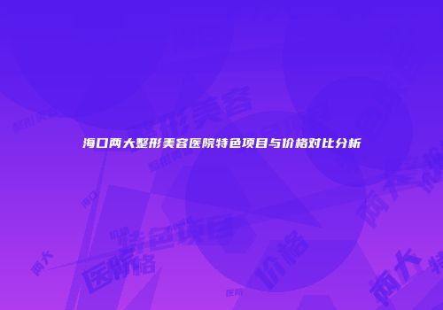 海口两大整形美容医院特色项目与价格对比分析