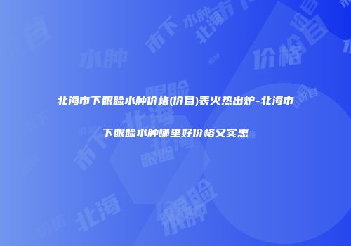 北海市下眼睑水肿价格(价目)表火热出炉-北海市下眼睑水肿哪里好价格又实惠