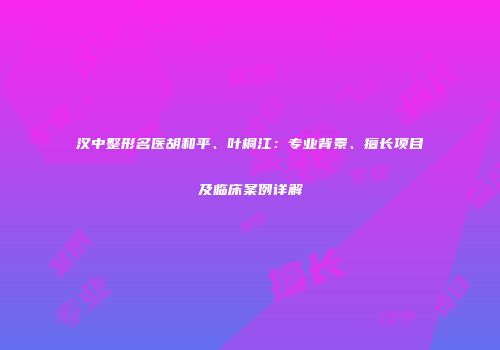 汉中整形名医胡和平、叶桐江：专业背景、擅长项目及临床案例详解