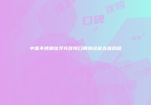 中国不锈钢钛牙托医院口碑排名前五强揭晓