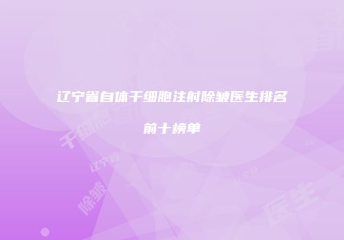 辽宁省自体干细胞注射除皱医生排名前十榜单