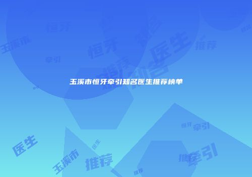 玉溪市恒牙牵引知名医生推荐榜单
