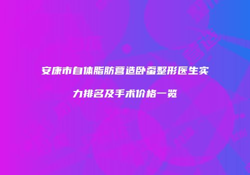 安康市自体脂肪营造卧蚕整形医生实力排名及手术价格一览