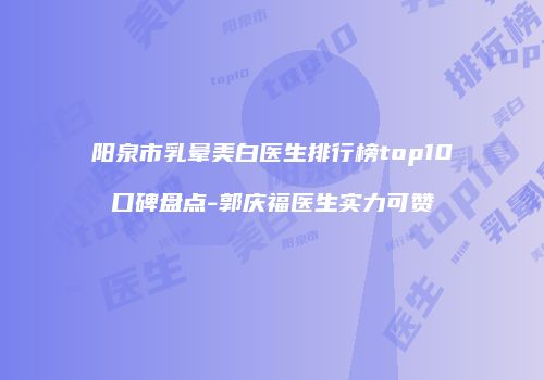 阳泉市乳晕美白医生排行榜top10口碑盘点-郭庆福医生实力可赞