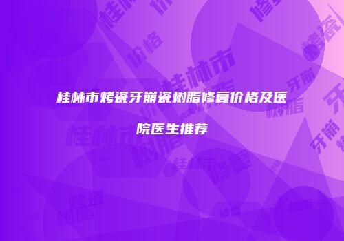 桂林市烤瓷牙崩瓷树脂修复价格及医院医生推荐