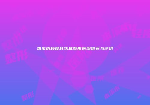 本溪市轻度杯状耳整形医院推荐与评价