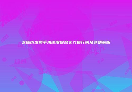 太原市纹唇手术医院综合实力排行榜及详情解析