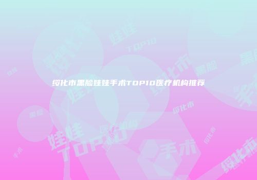 绥化市黑脸娃娃手术TOP10医疗机构推荐