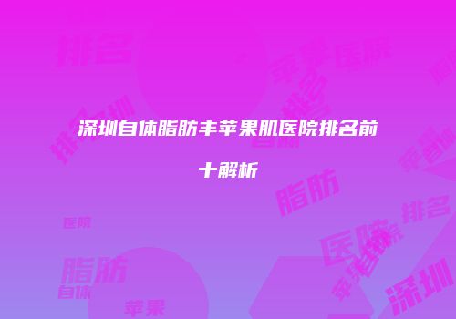 深圳自体脂肪丰苹果肌医院排名前十解析